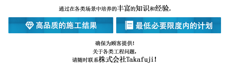 通过在各类场景中培养的丰富的知识和经验，确保为顾客提供高品质的施工结果·最低必要限度内的计划！关于各类工程问题，请随时联系株式会社Takafuji！