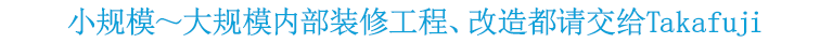 小规模~大规模内部装修工程、改造都请交给Takafuji