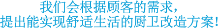 我们会根据顾客的需求，提出能实现舒适生活的厨卫改造方案！