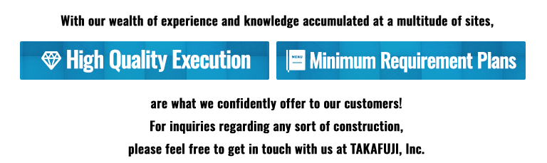 High Quality Execution,Minimum Requirement Plans,are what we confidently offer to our customers! For inquiries regarding any sort of construction, please feel free to get in touch with us at TAKAFUJI, Inc.