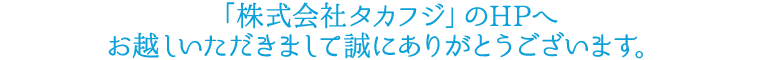 「株式会社タカフジ」のHPへお越しいただきまして誠にありがとうございます。