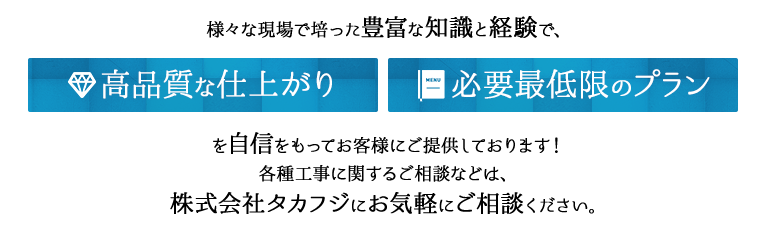 様々な現場で培った豊富な知識と経験で、高品質な仕上がり・必要最低限のプランを自信をもってお客様にご提供しております！各種工事に関するご相談などは、株式会社タカフジにお気軽にご相談ください。