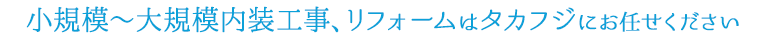 小規模～大規模内装工事、リフォームはタカフジにお任せください